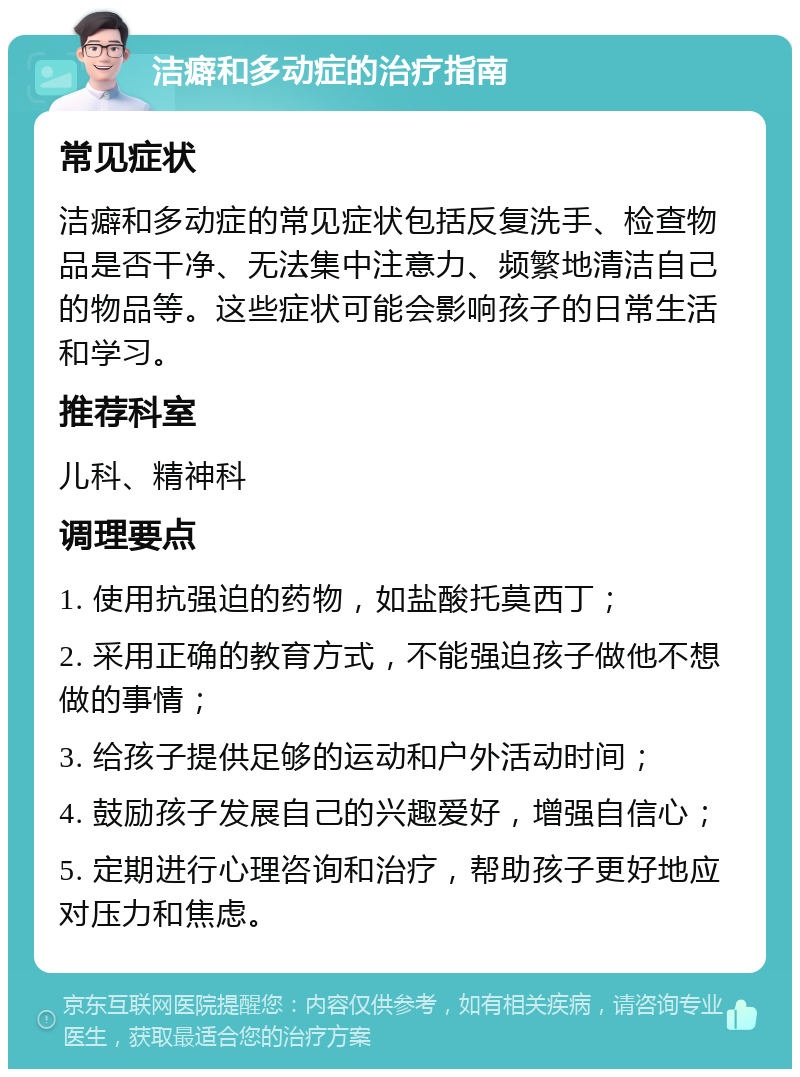 洁癖和多动症的治疗指南 常见症状 洁癖和多动症的常见症状包括反复洗手、检查物品是否干净、无法集中注意力、频繁地清洁自己的物品等。这些症状可能会影响孩子的日常生活和学习。 推荐科室 儿科、精神科 调理要点 1. 使用抗强迫的药物，如盐酸托莫西丁； 2. 采用正确的教育方式，不能强迫孩子做他不想做的事情； 3. 给孩子提供足够的运动和户外活动时间； 4. 鼓励孩子发展自己的兴趣爱好，增强自信心； 5. 定期进行心理咨询和治疗，帮助孩子更好地应对压力和焦虑。