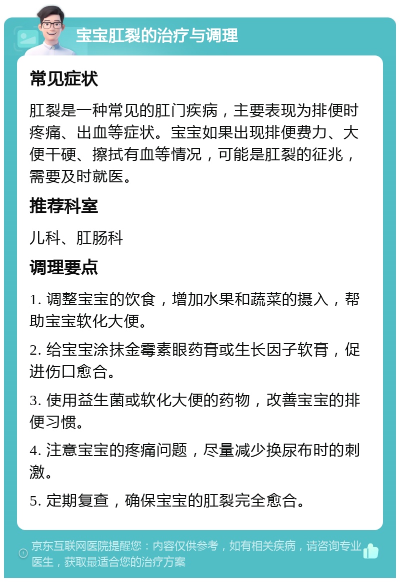 宝宝肛裂的治疗与调理 常见症状 肛裂是一种常见的肛门疾病，主要表现为排便时疼痛、出血等症状。宝宝如果出现排便费力、大便干硬、擦拭有血等情况，可能是肛裂的征兆，需要及时就医。 推荐科室 儿科、肛肠科 调理要点 1. 调整宝宝的饮食，增加水果和蔬菜的摄入，帮助宝宝软化大便。 2. 给宝宝涂抹金霉素眼药膏或生长因子软膏，促进伤口愈合。 3. 使用益生菌或软化大便的药物，改善宝宝的排便习惯。 4. 注意宝宝的疼痛问题，尽量减少换尿布时的刺激。 5. 定期复查，确保宝宝的肛裂完全愈合。