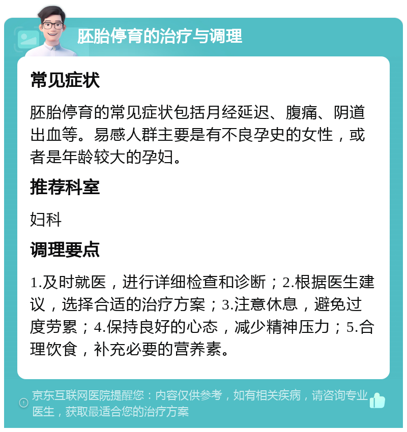 胚胎停育的治疗与调理 常见症状 胚胎停育的常见症状包括月经延迟、腹痛、阴道出血等。易感人群主要是有不良孕史的女性，或者是年龄较大的孕妇。 推荐科室 妇科 调理要点 1.及时就医，进行详细检查和诊断；2.根据医生建议，选择合适的治疗方案；3.注意休息，避免过度劳累；4.保持良好的心态，减少精神压力；5.合理饮食，补充必要的营养素。