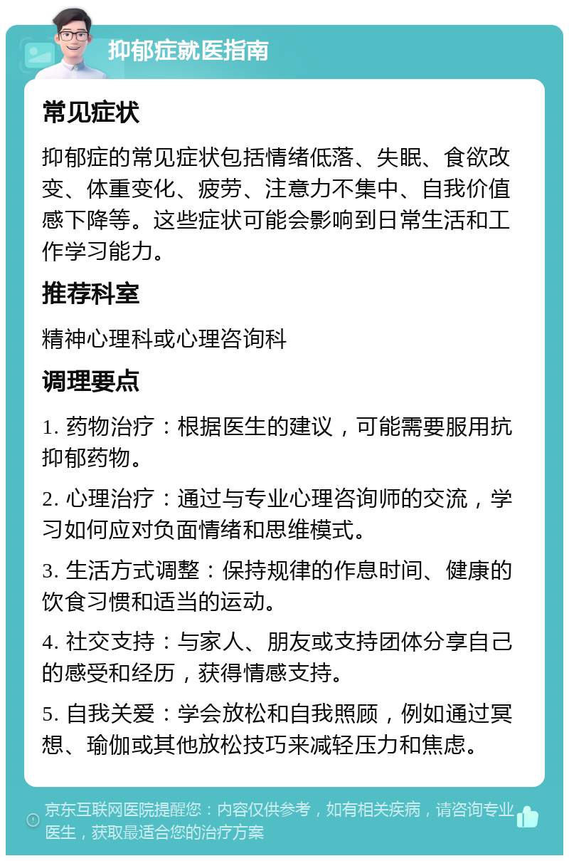 抑郁症就医指南 常见症状 抑郁症的常见症状包括情绪低落、失眠、食欲改变、体重变化、疲劳、注意力不集中、自我价值感下降等。这些症状可能会影响到日常生活和工作学习能力。 推荐科室 精神心理科或心理咨询科 调理要点 1. 药物治疗：根据医生的建议，可能需要服用抗抑郁药物。 2. 心理治疗：通过与专业心理咨询师的交流，学习如何应对负面情绪和思维模式。 3. 生活方式调整：保持规律的作息时间、健康的饮食习惯和适当的运动。 4. 社交支持：与家人、朋友或支持团体分享自己的感受和经历，获得情感支持。 5. 自我关爱：学会放松和自我照顾，例如通过冥想、瑜伽或其他放松技巧来减轻压力和焦虑。