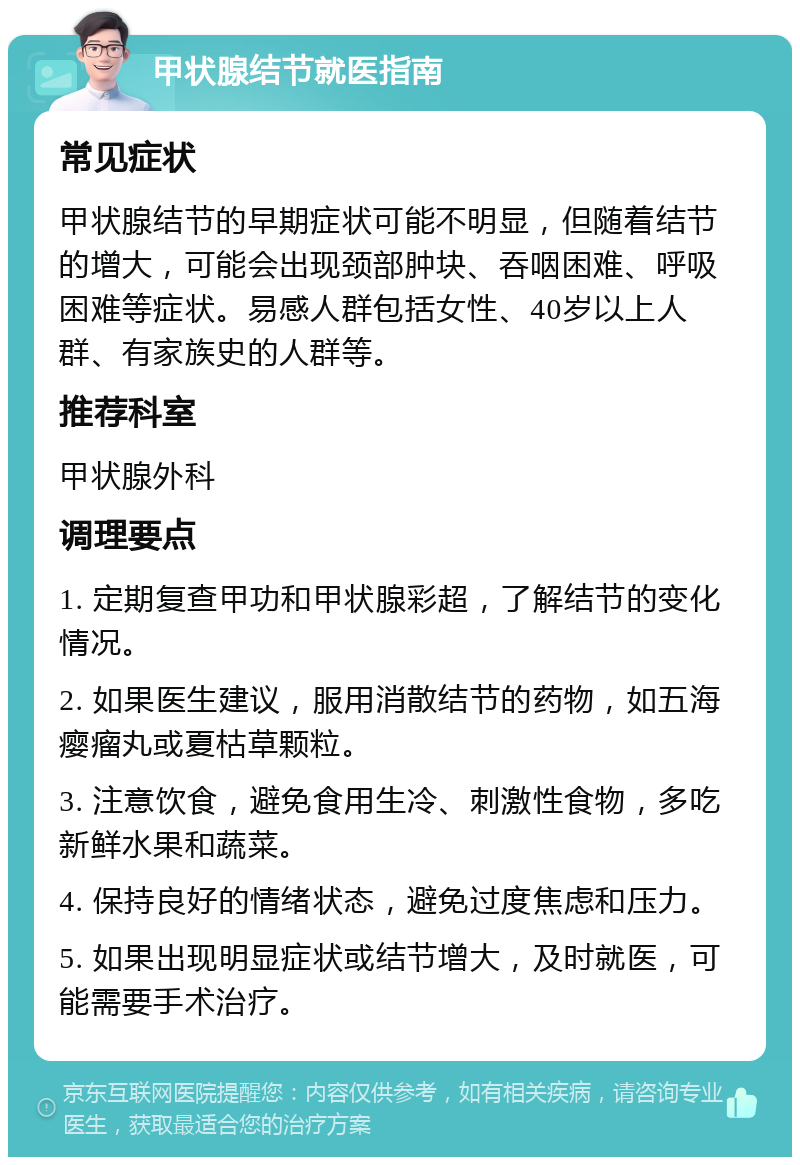 甲状腺结节就医指南 常见症状 甲状腺结节的早期症状可能不明显，但随着结节的增大，可能会出现颈部肿块、吞咽困难、呼吸困难等症状。易感人群包括女性、40岁以上人群、有家族史的人群等。 推荐科室 甲状腺外科 调理要点 1. 定期复查甲功和甲状腺彩超，了解结节的变化情况。 2. 如果医生建议，服用消散结节的药物，如五海瘿瘤丸或夏枯草颗粒。 3. 注意饮食，避免食用生冷、刺激性食物，多吃新鲜水果和蔬菜。 4. 保持良好的情绪状态，避免过度焦虑和压力。 5. 如果出现明显症状或结节增大，及时就医，可能需要手术治疗。