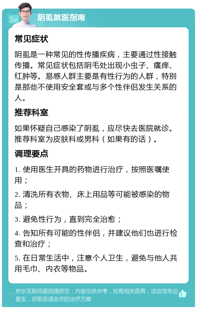 阴虱就医指南 常见症状 阴虱是一种常见的性传播疾病，主要通过性接触传播。常见症状包括阴毛处出现小虫子、瘙痒、红肿等。易感人群主要是有性行为的人群，特别是那些不使用安全套或与多个性伴侣发生关系的人。 推荐科室 如果怀疑自己感染了阴虱，应尽快去医院就诊。推荐科室为皮肤科或男科（如果有的话）。 调理要点 1. 使用医生开具的药物进行治疗，按照医嘱使用； 2. 清洗所有衣物、床上用品等可能被感染的物品； 3. 避免性行为，直到完全治愈； 4. 告知所有可能的性伴侣，并建议他们也进行检查和治疗； 5. 在日常生活中，注意个人卫生，避免与他人共用毛巾、内衣等物品。