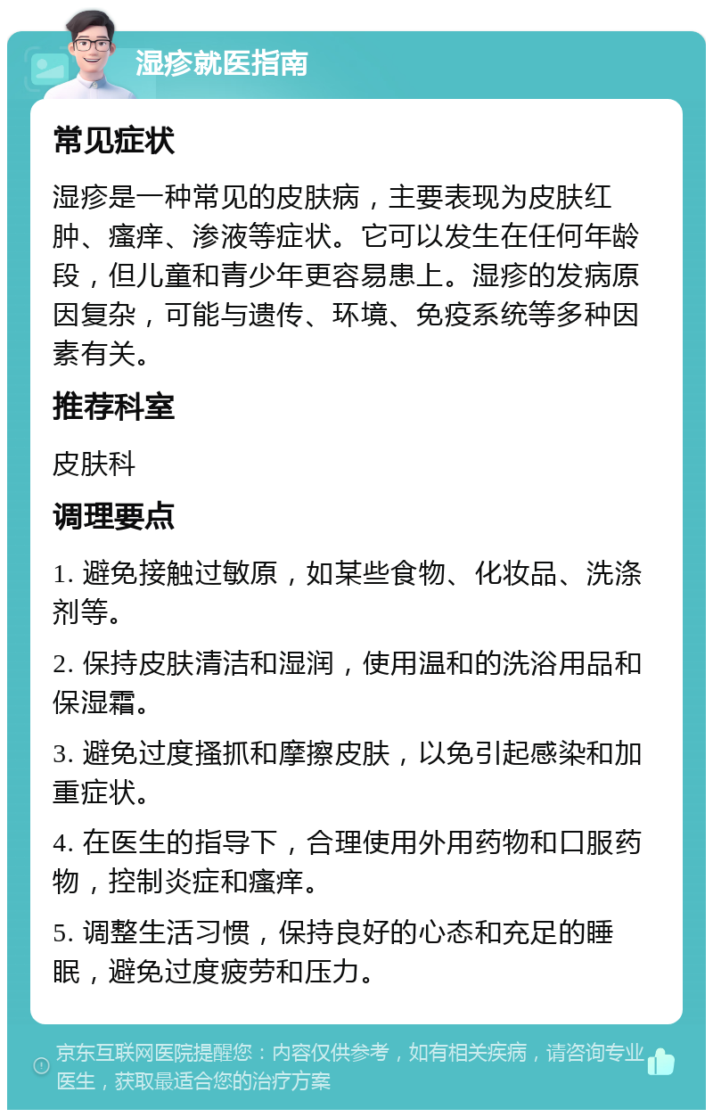 湿疹就医指南 常见症状 湿疹是一种常见的皮肤病，主要表现为皮肤红肿、瘙痒、渗液等症状。它可以发生在任何年龄段，但儿童和青少年更容易患上。湿疹的发病原因复杂，可能与遗传、环境、免疫系统等多种因素有关。 推荐科室 皮肤科 调理要点 1. 避免接触过敏原，如某些食物、化妆品、洗涤剂等。 2. 保持皮肤清洁和湿润，使用温和的洗浴用品和保湿霜。 3. 避免过度搔抓和摩擦皮肤，以免引起感染和加重症状。 4. 在医生的指导下，合理使用外用药物和口服药物，控制炎症和瘙痒。 5. 调整生活习惯，保持良好的心态和充足的睡眠，避免过度疲劳和压力。