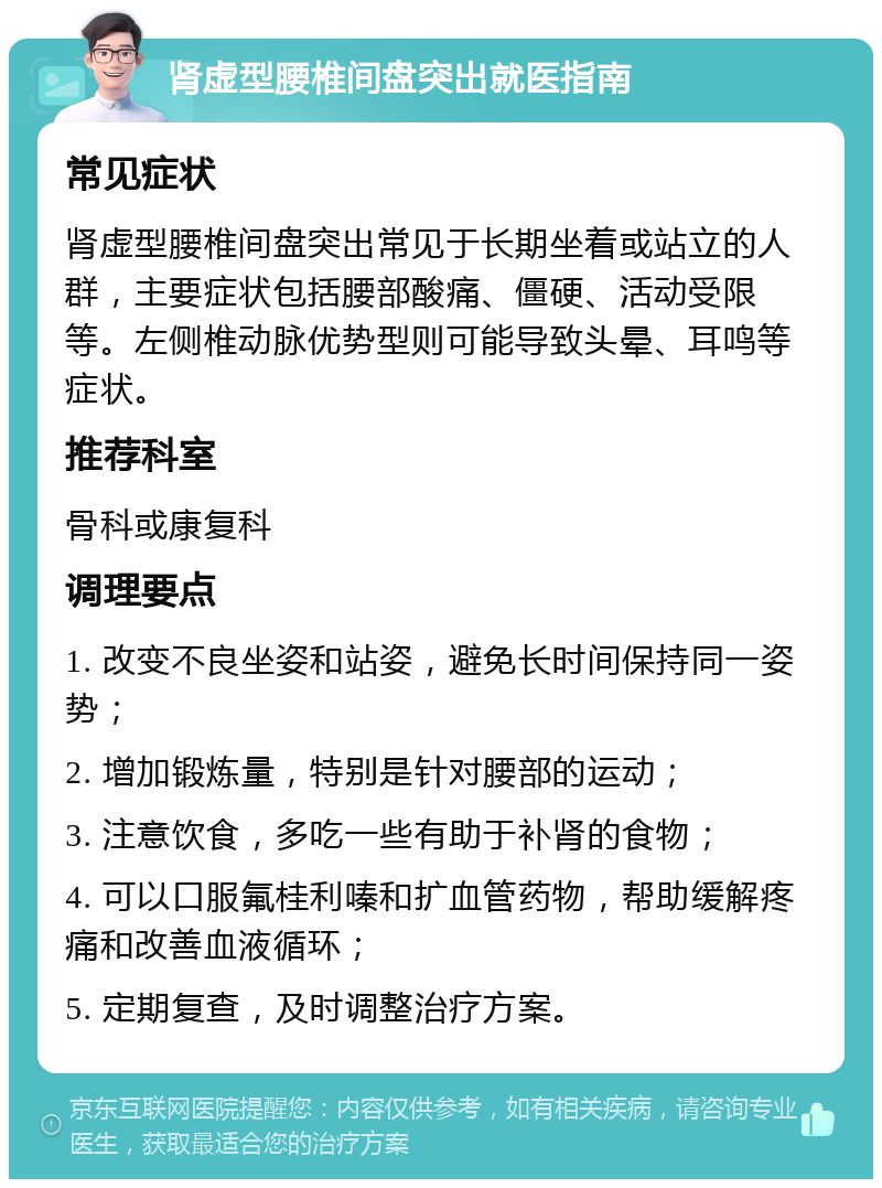 肾虚型腰椎间盘突出就医指南 常见症状 肾虚型腰椎间盘突出常见于长期坐着或站立的人群，主要症状包括腰部酸痛、僵硬、活动受限等。左侧椎动脉优势型则可能导致头晕、耳鸣等症状。 推荐科室 骨科或康复科 调理要点 1. 改变不良坐姿和站姿，避免长时间保持同一姿势； 2. 增加锻炼量，特别是针对腰部的运动； 3. 注意饮食，多吃一些有助于补肾的食物； 4. 可以口服氟桂利嗪和扩血管药物，帮助缓解疼痛和改善血液循环； 5. 定期复查，及时调整治疗方案。