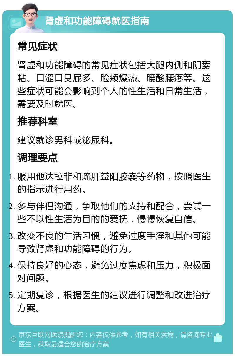 肾虚和功能障碍就医指南 常见症状 肾虚和功能障碍的常见症状包括大腿内侧和阴囊粘、口涩口臭屁多、脸颊燥热、腰酸腰疼等。这些症状可能会影响到个人的性生活和日常生活，需要及时就医。 推荐科室 建议就诊男科或泌尿科。 调理要点 服用他达拉非和疏肝益阳胶囊等药物，按照医生的指示进行用药。 多与伴侣沟通，争取他们的支持和配合，尝试一些不以性生活为目的的爱抚，慢慢恢复自信。 改变不良的生活习惯，避免过度手淫和其他可能导致肾虚和功能障碍的行为。 保持良好的心态，避免过度焦虑和压力，积极面对问题。 定期复诊，根据医生的建议进行调整和改进治疗方案。