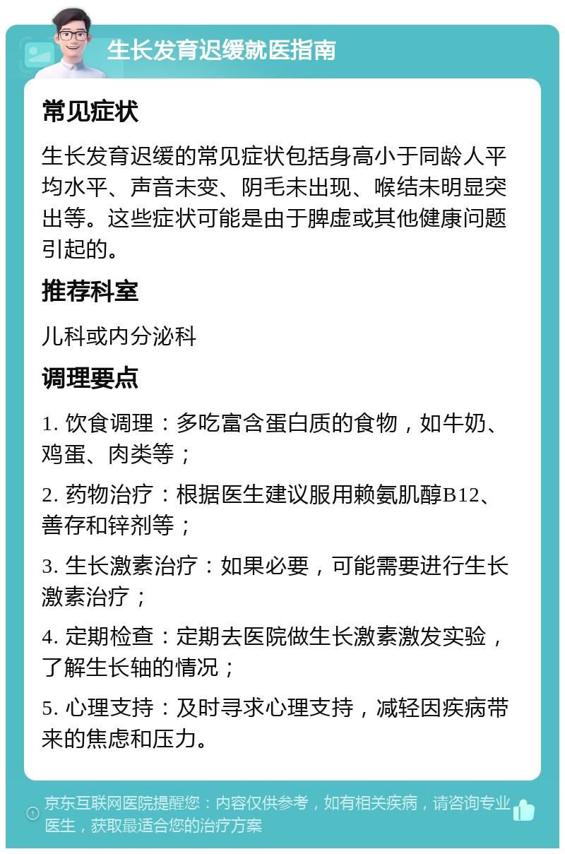 生长发育迟缓就医指南 常见症状 生长发育迟缓的常见症状包括身高小于同龄人平均水平、声音未变、阴毛未出现、喉结未明显突出等。这些症状可能是由于脾虚或其他健康问题引起的。 推荐科室 儿科或内分泌科 调理要点 1. 饮食调理：多吃富含蛋白质的食物，如牛奶、鸡蛋、肉类等； 2. 药物治疗：根据医生建议服用赖氨肌醇B12、善存和锌剂等； 3. 生长激素治疗：如果必要，可能需要进行生长激素治疗； 4. 定期检查：定期去医院做生长激素激发实验，了解生长轴的情况； 5. 心理支持：及时寻求心理支持，减轻因疾病带来的焦虑和压力。