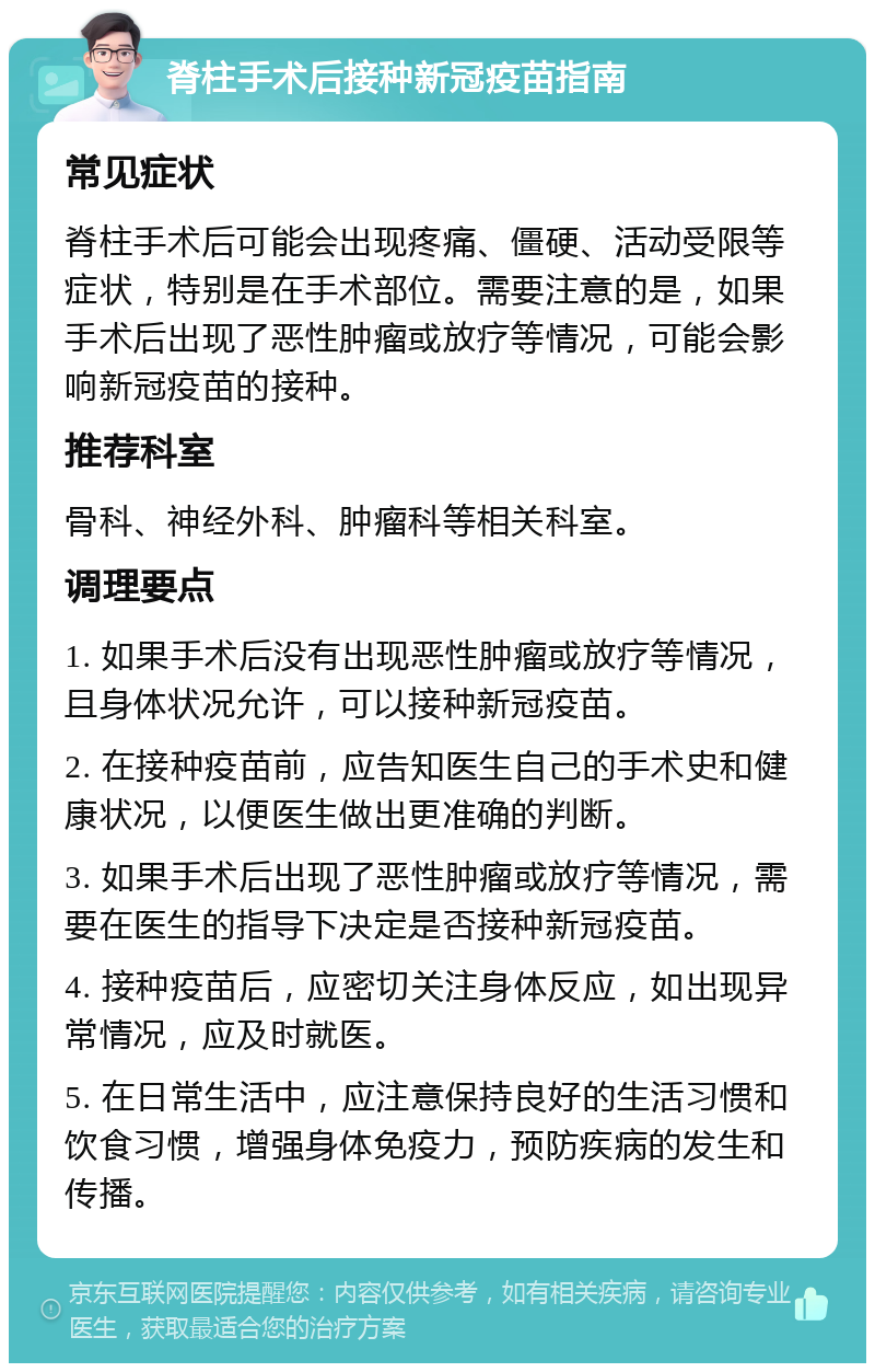 脊柱手术后接种新冠疫苗指南 常见症状 脊柱手术后可能会出现疼痛、僵硬、活动受限等症状，特别是在手术部位。需要注意的是，如果手术后出现了恶性肿瘤或放疗等情况，可能会影响新冠疫苗的接种。 推荐科室 骨科、神经外科、肿瘤科等相关科室。 调理要点 1. 如果手术后没有出现恶性肿瘤或放疗等情况，且身体状况允许，可以接种新冠疫苗。 2. 在接种疫苗前，应告知医生自己的手术史和健康状况，以便医生做出更准确的判断。 3. 如果手术后出现了恶性肿瘤或放疗等情况，需要在医生的指导下决定是否接种新冠疫苗。 4. 接种疫苗后，应密切关注身体反应，如出现异常情况，应及时就医。 5. 在日常生活中，应注意保持良好的生活习惯和饮食习惯，增强身体免疫力，预防疾病的发生和传播。