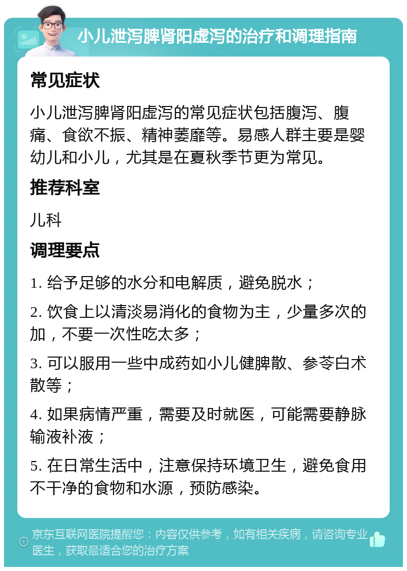 小儿泄泻脾肾阳虚泻的治疗和调理指南 常见症状 小儿泄泻脾肾阳虚泻的常见症状包括腹泻、腹痛、食欲不振、精神萎靡等。易感人群主要是婴幼儿和小儿，尤其是在夏秋季节更为常见。 推荐科室 儿科 调理要点 1. 给予足够的水分和电解质，避免脱水； 2. 饮食上以清淡易消化的食物为主，少量多次的加，不要一次性吃太多； 3. 可以服用一些中成药如小儿健脾散、参苓白术散等； 4. 如果病情严重，需要及时就医，可能需要静脉输液补液； 5. 在日常生活中，注意保持环境卫生，避免食用不干净的食物和水源，预防感染。