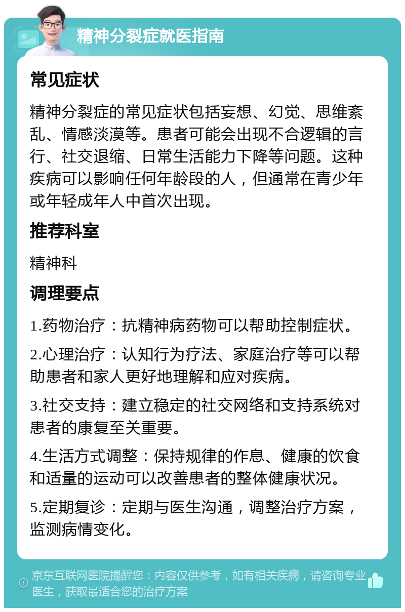 精神分裂症就医指南 常见症状 精神分裂症的常见症状包括妄想、幻觉、思维紊乱、情感淡漠等。患者可能会出现不合逻辑的言行、社交退缩、日常生活能力下降等问题。这种疾病可以影响任何年龄段的人，但通常在青少年或年轻成年人中首次出现。 推荐科室 精神科 调理要点 1.药物治疗：抗精神病药物可以帮助控制症状。 2.心理治疗：认知行为疗法、家庭治疗等可以帮助患者和家人更好地理解和应对疾病。 3.社交支持：建立稳定的社交网络和支持系统对患者的康复至关重要。 4.生活方式调整：保持规律的作息、健康的饮食和适量的运动可以改善患者的整体健康状况。 5.定期复诊：定期与医生沟通，调整治疗方案，监测病情变化。