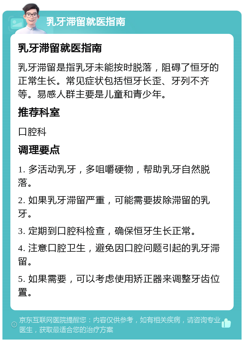 乳牙滞留就医指南 乳牙滞留就医指南 乳牙滞留是指乳牙未能按时脱落，阻碍了恒牙的正常生长。常见症状包括恒牙长歪、牙列不齐等。易感人群主要是儿童和青少年。 推荐科室 口腔科 调理要点 1. 多活动乳牙，多咀嚼硬物，帮助乳牙自然脱落。 2. 如果乳牙滞留严重，可能需要拔除滞留的乳牙。 3. 定期到口腔科检查，确保恒牙生长正常。 4. 注意口腔卫生，避免因口腔问题引起的乳牙滞留。 5. 如果需要，可以考虑使用矫正器来调整牙齿位置。