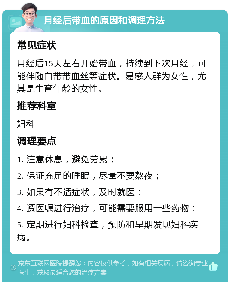 月经后带血的原因和调理方法 常见症状 月经后15天左右开始带血，持续到下次月经，可能伴随白带带血丝等症状。易感人群为女性，尤其是生育年龄的女性。 推荐科室 妇科 调理要点 1. 注意休息，避免劳累； 2. 保证充足的睡眠，尽量不要熬夜； 3. 如果有不适症状，及时就医； 4. 遵医嘱进行治疗，可能需要服用一些药物； 5. 定期进行妇科检查，预防和早期发现妇科疾病。