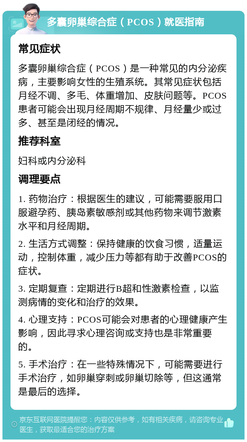 多囊卵巢综合症（PCOS）就医指南 常见症状 多囊卵巢综合症（PCOS）是一种常见的内分泌疾病，主要影响女性的生殖系统。其常见症状包括月经不调、多毛、体重增加、皮肤问题等。PCOS患者可能会出现月经周期不规律、月经量少或过多、甚至是闭经的情况。 推荐科室 妇科或内分泌科 调理要点 1. 药物治疗：根据医生的建议，可能需要服用口服避孕药、胰岛素敏感剂或其他药物来调节激素水平和月经周期。 2. 生活方式调整：保持健康的饮食习惯，适量运动，控制体重，减少压力等都有助于改善PCOS的症状。 3. 定期复查：定期进行B超和性激素检查，以监测病情的变化和治疗的效果。 4. 心理支持：PCOS可能会对患者的心理健康产生影响，因此寻求心理咨询或支持也是非常重要的。 5. 手术治疗：在一些特殊情况下，可能需要进行手术治疗，如卵巢穿刺或卵巢切除等，但这通常是最后的选择。