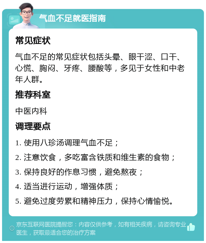 气血不足就医指南 常见症状 气血不足的常见症状包括头晕、眼干涩、口干、心慌、胸闷、牙疼、腰酸等，多见于女性和中老年人群。 推荐科室 中医内科 调理要点 1. 使用八珍汤调理气血不足； 2. 注意饮食，多吃富含铁质和维生素的食物； 3. 保持良好的作息习惯，避免熬夜； 4. 适当进行运动，增强体质； 5. 避免过度劳累和精神压力，保持心情愉悦。