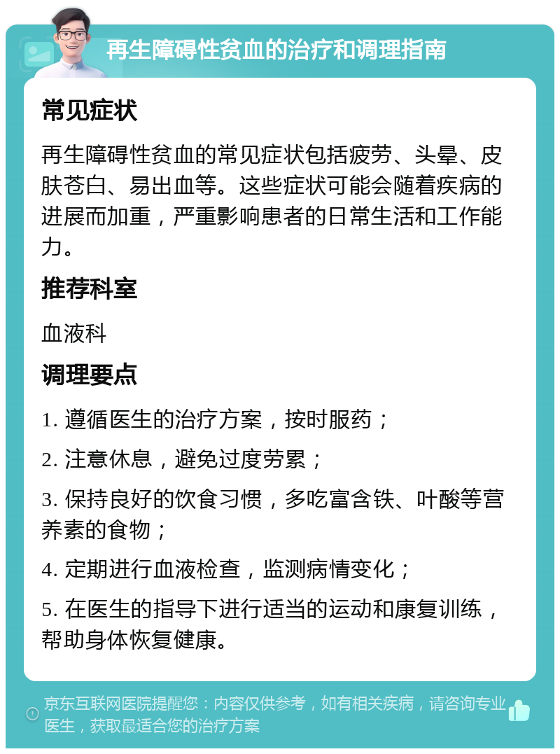 再生障碍性贫血的治疗和调理指南 常见症状 再生障碍性贫血的常见症状包括疲劳、头晕、皮肤苍白、易出血等。这些症状可能会随着疾病的进展而加重，严重影响患者的日常生活和工作能力。 推荐科室 血液科 调理要点 1. 遵循医生的治疗方案，按时服药； 2. 注意休息，避免过度劳累； 3. 保持良好的饮食习惯，多吃富含铁、叶酸等营养素的食物； 4. 定期进行血液检查，监测病情变化； 5. 在医生的指导下进行适当的运动和康复训练，帮助身体恢复健康。