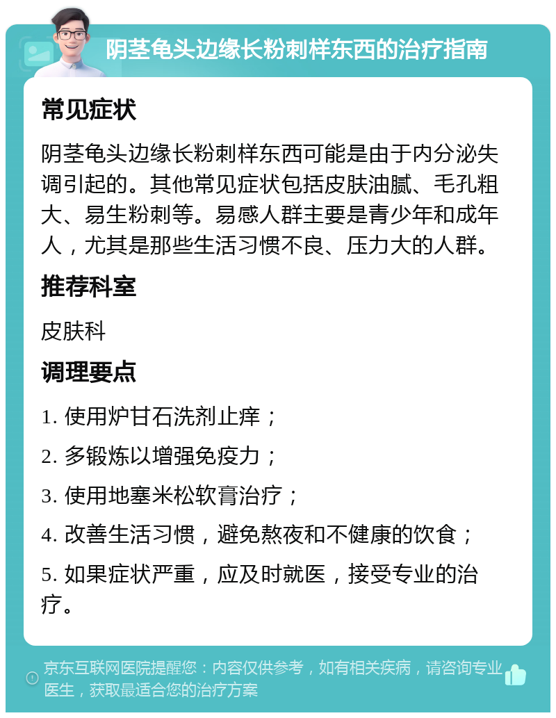 阴茎龟头边缘长粉刺样东西的治疗指南 常见症状 阴茎龟头边缘长粉刺样东西可能是由于内分泌失调引起的。其他常见症状包括皮肤油腻、毛孔粗大、易生粉刺等。易感人群主要是青少年和成年人，尤其是那些生活习惯不良、压力大的人群。 推荐科室 皮肤科 调理要点 1. 使用炉甘石洗剂止痒； 2. 多锻炼以增强免疫力； 3. 使用地塞米松软膏治疗； 4. 改善生活习惯，避免熬夜和不健康的饮食； 5. 如果症状严重，应及时就医，接受专业的治疗。