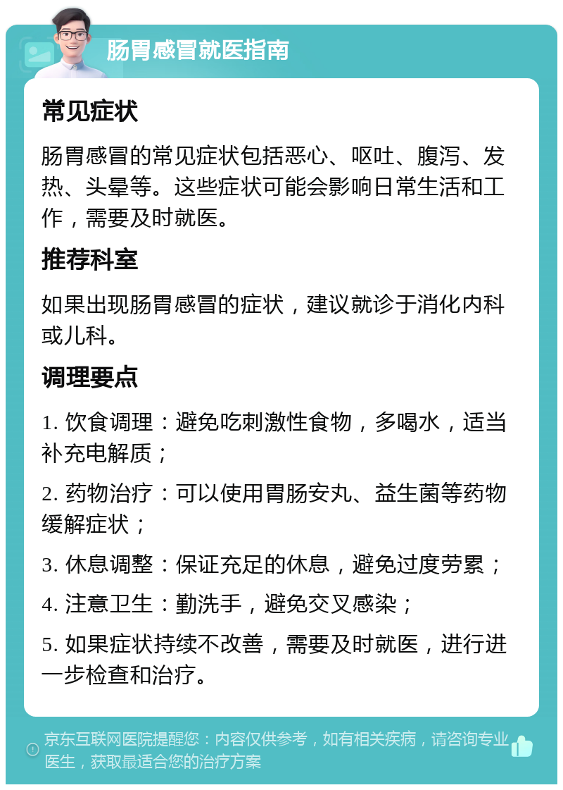 肠胃感冒就医指南 常见症状 肠胃感冒的常见症状包括恶心、呕吐、腹泻、发热、头晕等。这些症状可能会影响日常生活和工作，需要及时就医。 推荐科室 如果出现肠胃感冒的症状，建议就诊于消化内科或儿科。 调理要点 1. 饮食调理：避免吃刺激性食物，多喝水，适当补充电解质； 2. 药物治疗：可以使用胃肠安丸、益生菌等药物缓解症状； 3. 休息调整：保证充足的休息，避免过度劳累； 4. 注意卫生：勤洗手，避免交叉感染； 5. 如果症状持续不改善，需要及时就医，进行进一步检查和治疗。