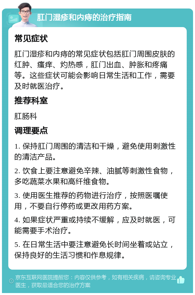 肛门湿疹和内痔的治疗指南 常见症状 肛门湿疹和内痔的常见症状包括肛门周围皮肤的红肿、瘙痒、灼热感，肛门出血、肿胀和疼痛等。这些症状可能会影响日常生活和工作，需要及时就医治疗。 推荐科室 肛肠科 调理要点 1. 保持肛门周围的清洁和干燥，避免使用刺激性的清洁产品。 2. 饮食上要注意避免辛辣、油腻等刺激性食物，多吃蔬菜水果和高纤维食物。 3. 使用医生推荐的药物进行治疗，按照医嘱使用，不要自行停药或更改用药方案。 4. 如果症状严重或持续不缓解，应及时就医，可能需要手术治疗。 5. 在日常生活中要注意避免长时间坐着或站立，保持良好的生活习惯和作息规律。