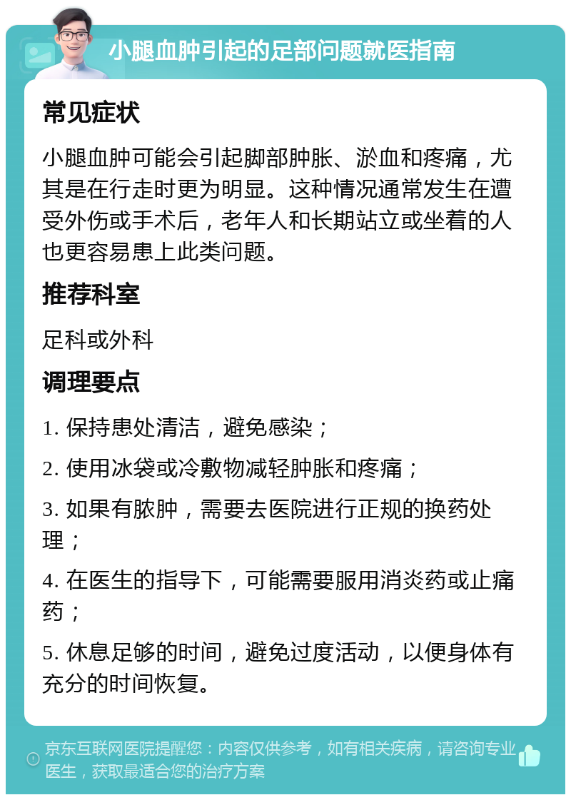 小腿血肿引起的足部问题就医指南 常见症状 小腿血肿可能会引起脚部肿胀、淤血和疼痛，尤其是在行走时更为明显。这种情况通常发生在遭受外伤或手术后，老年人和长期站立或坐着的人也更容易患上此类问题。 推荐科室 足科或外科 调理要点 1. 保持患处清洁，避免感染； 2. 使用冰袋或冷敷物减轻肿胀和疼痛； 3. 如果有脓肿，需要去医院进行正规的换药处理； 4. 在医生的指导下，可能需要服用消炎药或止痛药； 5. 休息足够的时间，避免过度活动，以便身体有充分的时间恢复。