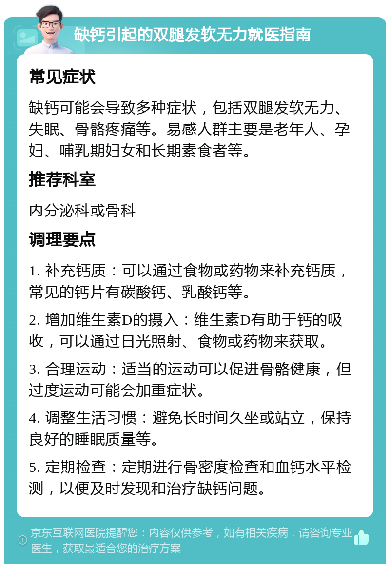 缺钙引起的双腿发软无力就医指南 常见症状 缺钙可能会导致多种症状，包括双腿发软无力、失眠、骨骼疼痛等。易感人群主要是老年人、孕妇、哺乳期妇女和长期素食者等。 推荐科室 内分泌科或骨科 调理要点 1. 补充钙质：可以通过食物或药物来补充钙质，常见的钙片有碳酸钙、乳酸钙等。 2. 增加维生素D的摄入：维生素D有助于钙的吸收，可以通过日光照射、食物或药物来获取。 3. 合理运动：适当的运动可以促进骨骼健康，但过度运动可能会加重症状。 4. 调整生活习惯：避免长时间久坐或站立，保持良好的睡眠质量等。 5. 定期检查：定期进行骨密度检查和血钙水平检测，以便及时发现和治疗缺钙问题。