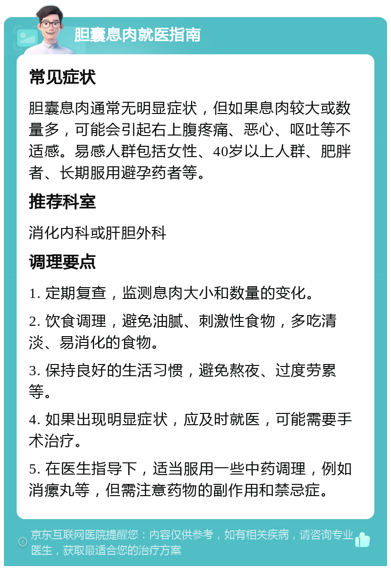 胆囊息肉就医指南 常见症状 胆囊息肉通常无明显症状，但如果息肉较大或数量多，可能会引起右上腹疼痛、恶心、呕吐等不适感。易感人群包括女性、40岁以上人群、肥胖者、长期服用避孕药者等。 推荐科室 消化内科或肝胆外科 调理要点 1. 定期复查，监测息肉大小和数量的变化。 2. 饮食调理，避免油腻、刺激性食物，多吃清淡、易消化的食物。 3. 保持良好的生活习惯，避免熬夜、过度劳累等。 4. 如果出现明显症状，应及时就医，可能需要手术治疗。 5. 在医生指导下，适当服用一些中药调理，例如消瘰丸等，但需注意药物的副作用和禁忌症。