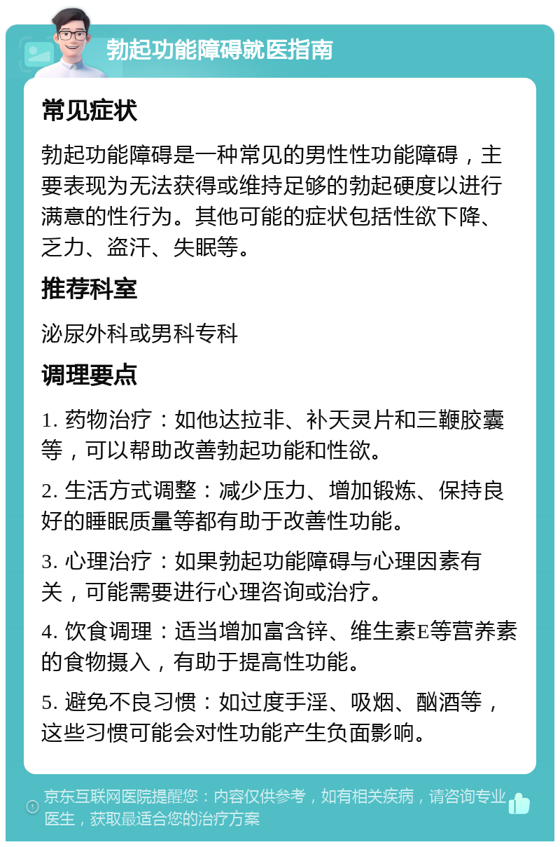 勃起功能障碍就医指南 常见症状 勃起功能障碍是一种常见的男性性功能障碍，主要表现为无法获得或维持足够的勃起硬度以进行满意的性行为。其他可能的症状包括性欲下降、乏力、盗汗、失眠等。 推荐科室 泌尿外科或男科专科 调理要点 1. 药物治疗：如他达拉非、补天灵片和三鞭胶囊等，可以帮助改善勃起功能和性欲。 2. 生活方式调整：减少压力、增加锻炼、保持良好的睡眠质量等都有助于改善性功能。 3. 心理治疗：如果勃起功能障碍与心理因素有关，可能需要进行心理咨询或治疗。 4. 饮食调理：适当增加富含锌、维生素E等营养素的食物摄入，有助于提高性功能。 5. 避免不良习惯：如过度手淫、吸烟、酗酒等，这些习惯可能会对性功能产生负面影响。