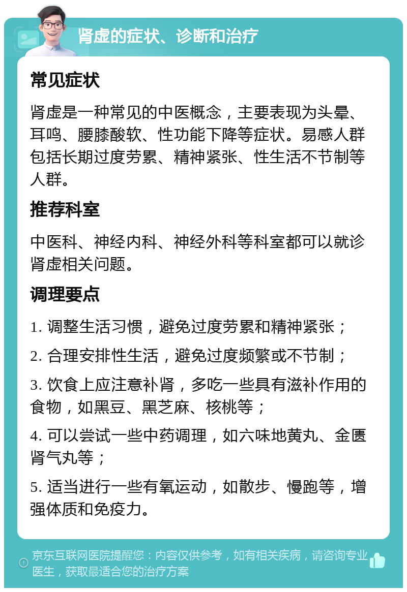 肾虚的症状、诊断和治疗 常见症状 肾虚是一种常见的中医概念，主要表现为头晕、耳鸣、腰膝酸软、性功能下降等症状。易感人群包括长期过度劳累、精神紧张、性生活不节制等人群。 推荐科室 中医科、神经内科、神经外科等科室都可以就诊肾虚相关问题。 调理要点 1. 调整生活习惯，避免过度劳累和精神紧张； 2. 合理安排性生活，避免过度频繁或不节制； 3. 饮食上应注意补肾，多吃一些具有滋补作用的食物，如黑豆、黑芝麻、核桃等； 4. 可以尝试一些中药调理，如六味地黄丸、金匮肾气丸等； 5. 适当进行一些有氧运动，如散步、慢跑等，增强体质和免疫力。