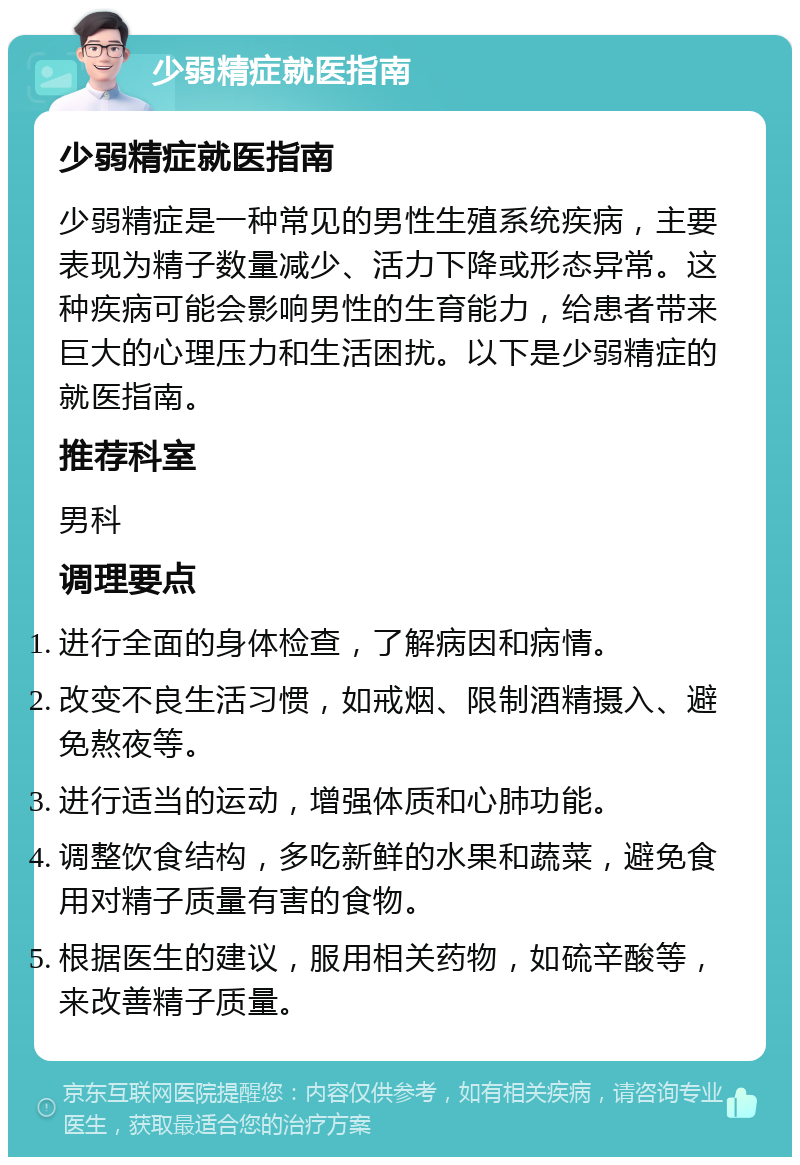 少弱精症就医指南 少弱精症就医指南 少弱精症是一种常见的男性生殖系统疾病，主要表现为精子数量减少、活力下降或形态异常。这种疾病可能会影响男性的生育能力，给患者带来巨大的心理压力和生活困扰。以下是少弱精症的就医指南。 推荐科室 男科 调理要点 进行全面的身体检查，了解病因和病情。 改变不良生活习惯，如戒烟、限制酒精摄入、避免熬夜等。 进行适当的运动，增强体质和心肺功能。 调整饮食结构，多吃新鲜的水果和蔬菜，避免食用对精子质量有害的食物。 根据医生的建议，服用相关药物，如硫辛酸等，来改善精子质量。