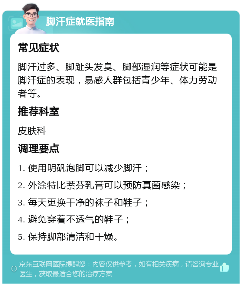 脚汗症就医指南 常见症状 脚汗过多、脚趾头发臭、脚部湿润等症状可能是脚汗症的表现，易感人群包括青少年、体力劳动者等。 推荐科室 皮肤科 调理要点 1. 使用明矾泡脚可以减少脚汗； 2. 外涂特比萘芬乳膏可以预防真菌感染； 3. 每天更换干净的袜子和鞋子； 4. 避免穿着不透气的鞋子； 5. 保持脚部清洁和干燥。