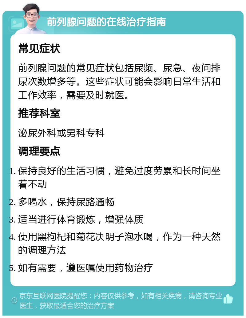 前列腺问题的在线治疗指南 常见症状 前列腺问题的常见症状包括尿频、尿急、夜间排尿次数增多等。这些症状可能会影响日常生活和工作效率，需要及时就医。 推荐科室 泌尿外科或男科专科 调理要点 保持良好的生活习惯，避免过度劳累和长时间坐着不动 多喝水，保持尿路通畅 适当进行体育锻炼，增强体质 使用黑枸杞和菊花决明子泡水喝，作为一种天然的调理方法 如有需要，遵医嘱使用药物治疗