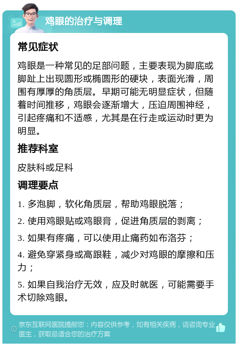 鸡眼的治疗与调理 常见症状 鸡眼是一种常见的足部问题，主要表现为脚底或脚趾上出现圆形或椭圆形的硬块，表面光滑，周围有厚厚的角质层。早期可能无明显症状，但随着时间推移，鸡眼会逐渐增大，压迫周围神经，引起疼痛和不适感，尤其是在行走或运动时更为明显。 推荐科室 皮肤科或足科 调理要点 1. 多泡脚，软化角质层，帮助鸡眼脱落； 2. 使用鸡眼贴或鸡眼膏，促进角质层的剥离； 3. 如果有疼痛，可以使用止痛药如布洛芬； 4. 避免穿紧身或高跟鞋，减少对鸡眼的摩擦和压力； 5. 如果自我治疗无效，应及时就医，可能需要手术切除鸡眼。