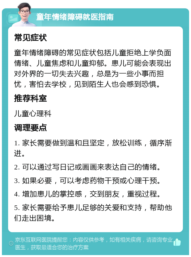 童年情绪障碍就医指南 常见症状 童年情绪障碍的常见症状包括儿童拒绝上学负面情绪、儿童焦虑和儿童抑郁。患儿可能会表现出对外界的一切失去兴趣，总是为一些小事而担忧，害怕去学校，见到陌生人也会感到恐惧。 推荐科室 儿童心理科 调理要点 1. 家长需要做到温和且坚定，放松训练，循序渐进。 2. 可以通过写日记或画画来表达自己的情绪。 3. 如果必要，可以考虑药物干预或心理干预。 4. 增加患儿的掌控感，交到朋友，重视过程。 5. 家长需要给予患儿足够的关爱和支持，帮助他们走出困境。