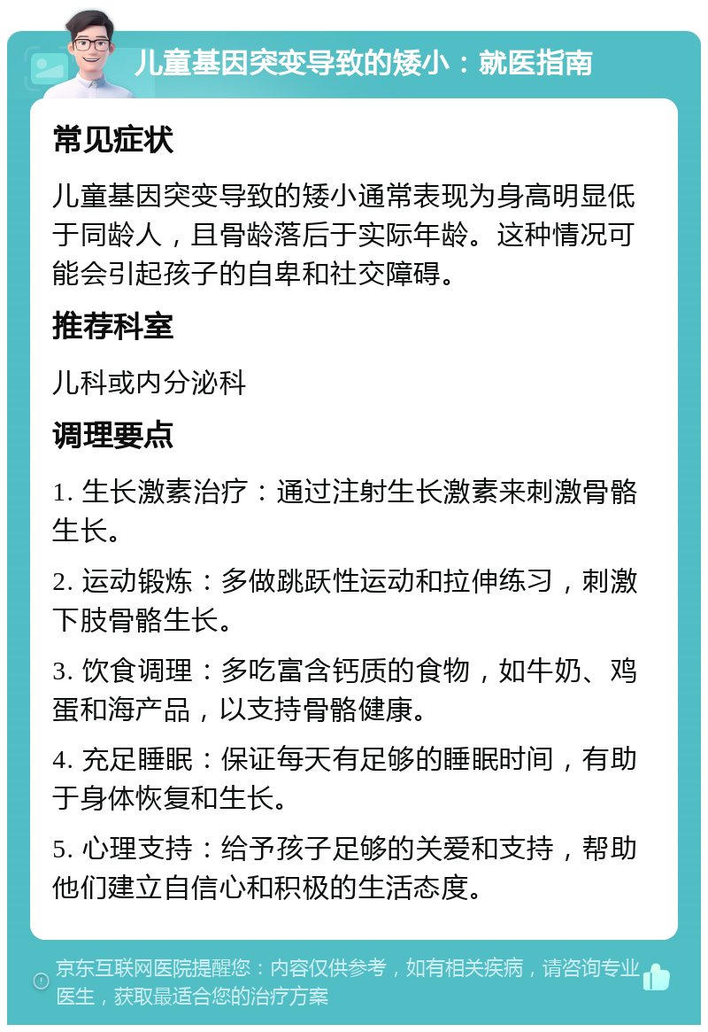 儿童基因突变导致的矮小：就医指南 常见症状 儿童基因突变导致的矮小通常表现为身高明显低于同龄人，且骨龄落后于实际年龄。这种情况可能会引起孩子的自卑和社交障碍。 推荐科室 儿科或内分泌科 调理要点 1. 生长激素治疗：通过注射生长激素来刺激骨骼生长。 2. 运动锻炼：多做跳跃性运动和拉伸练习，刺激下肢骨骼生长。 3. 饮食调理：多吃富含钙质的食物，如牛奶、鸡蛋和海产品，以支持骨骼健康。 4. 充足睡眠：保证每天有足够的睡眠时间，有助于身体恢复和生长。 5. 心理支持：给予孩子足够的关爱和支持，帮助他们建立自信心和积极的生活态度。