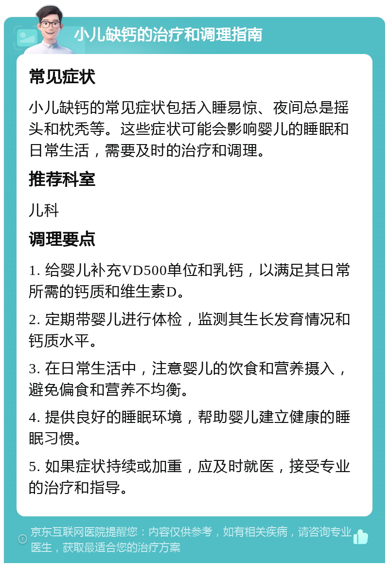 小儿缺钙的治疗和调理指南 常见症状 小儿缺钙的常见症状包括入睡易惊、夜间总是摇头和枕秃等。这些症状可能会影响婴儿的睡眠和日常生活，需要及时的治疗和调理。 推荐科室 儿科 调理要点 1. 给婴儿补充VD500单位和乳钙，以满足其日常所需的钙质和维生素D。 2. 定期带婴儿进行体检，监测其生长发育情况和钙质水平。 3. 在日常生活中，注意婴儿的饮食和营养摄入，避免偏食和营养不均衡。 4. 提供良好的睡眠环境，帮助婴儿建立健康的睡眠习惯。 5. 如果症状持续或加重，应及时就医，接受专业的治疗和指导。