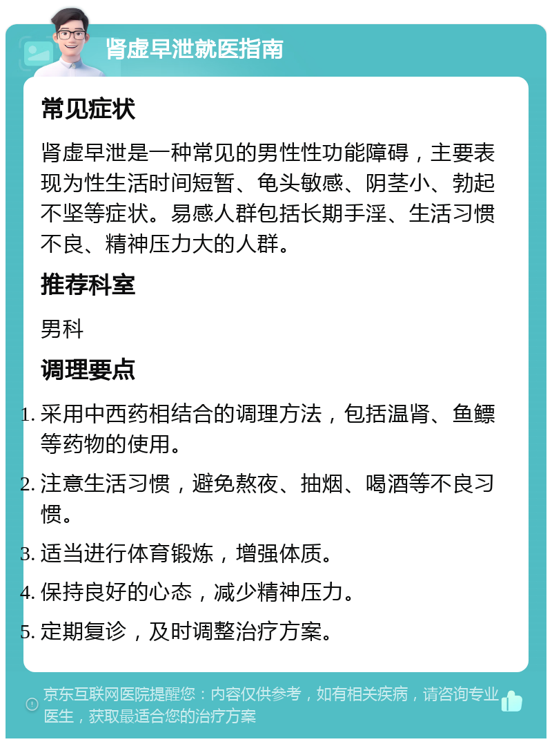 肾虚早泄就医指南 常见症状 肾虚早泄是一种常见的男性性功能障碍，主要表现为性生活时间短暂、龟头敏感、阴茎小、勃起不坚等症状。易感人群包括长期手淫、生活习惯不良、精神压力大的人群。 推荐科室 男科 调理要点 采用中西药相结合的调理方法，包括温肾、鱼鳔等药物的使用。 注意生活习惯，避免熬夜、抽烟、喝酒等不良习惯。 适当进行体育锻炼，增强体质。 保持良好的心态，减少精神压力。 定期复诊，及时调整治疗方案。