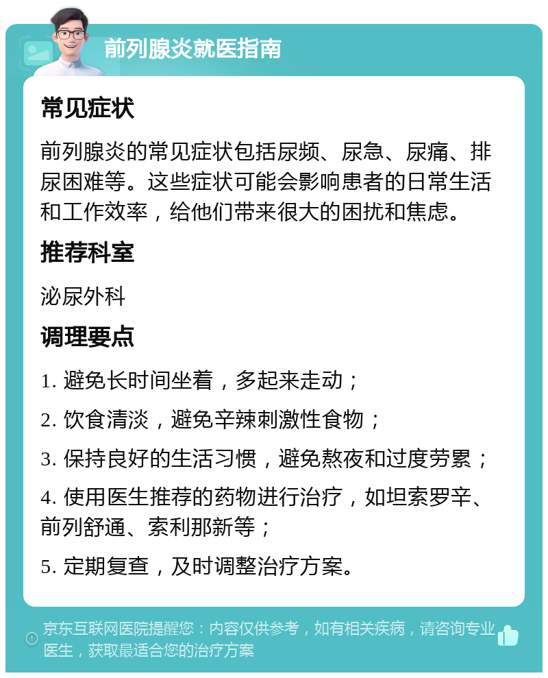 前列腺炎就医指南 常见症状 前列腺炎的常见症状包括尿频、尿急、尿痛、排尿困难等。这些症状可能会影响患者的日常生活和工作效率，给他们带来很大的困扰和焦虑。 推荐科室 泌尿外科 调理要点 1. 避免长时间坐着，多起来走动； 2. 饮食清淡，避免辛辣刺激性食物； 3. 保持良好的生活习惯，避免熬夜和过度劳累； 4. 使用医生推荐的药物进行治疗，如坦索罗辛、前列舒通、索利那新等； 5. 定期复查，及时调整治疗方案。