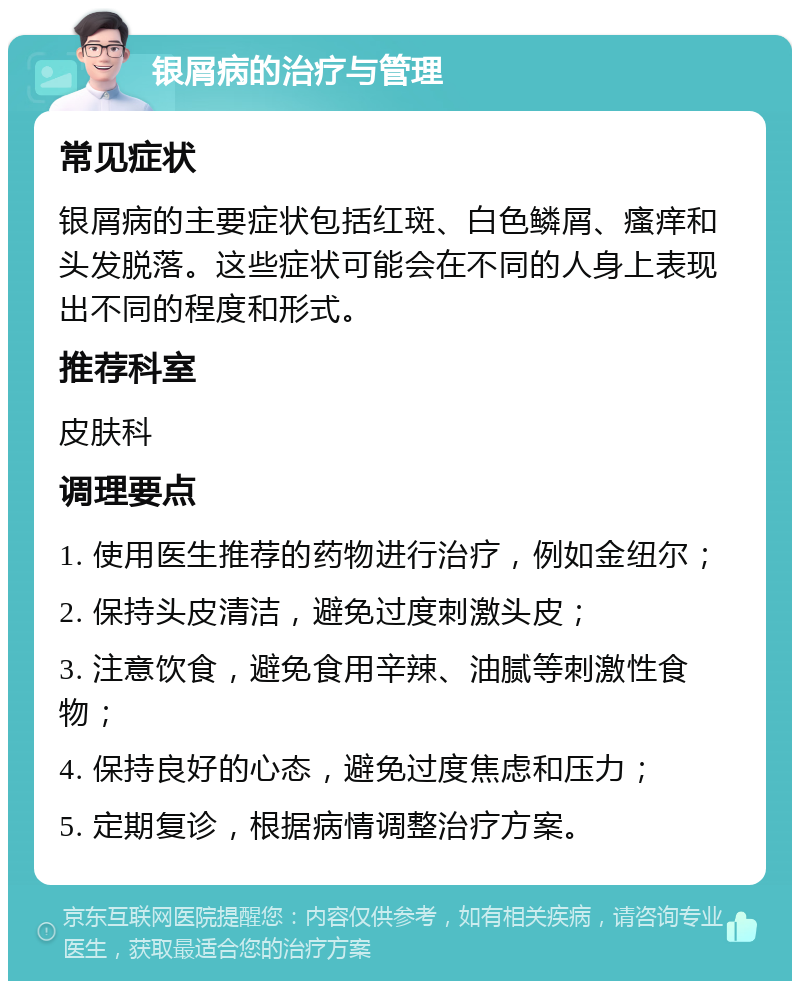 银屑病的治疗与管理 常见症状 银屑病的主要症状包括红斑、白色鳞屑、瘙痒和头发脱落。这些症状可能会在不同的人身上表现出不同的程度和形式。 推荐科室 皮肤科 调理要点 1. 使用医生推荐的药物进行治疗，例如金纽尔； 2. 保持头皮清洁，避免过度刺激头皮； 3. 注意饮食，避免食用辛辣、油腻等刺激性食物； 4. 保持良好的心态，避免过度焦虑和压力； 5. 定期复诊，根据病情调整治疗方案。