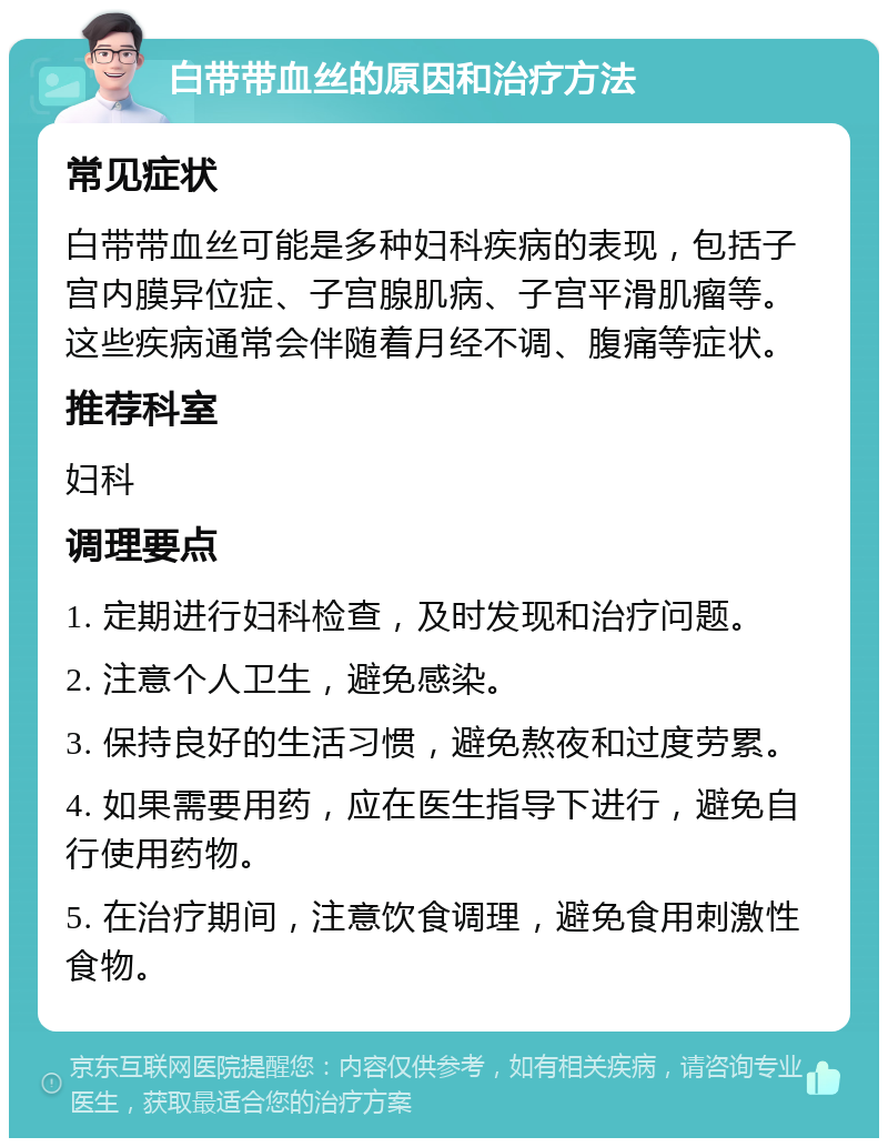 白带带血丝的原因和治疗方法 常见症状 白带带血丝可能是多种妇科疾病的表现，包括子宫内膜异位症、子宫腺肌病、子宫平滑肌瘤等。这些疾病通常会伴随着月经不调、腹痛等症状。 推荐科室 妇科 调理要点 1. 定期进行妇科检查，及时发现和治疗问题。 2. 注意个人卫生，避免感染。 3. 保持良好的生活习惯，避免熬夜和过度劳累。 4. 如果需要用药，应在医生指导下进行，避免自行使用药物。 5. 在治疗期间，注意饮食调理，避免食用刺激性食物。