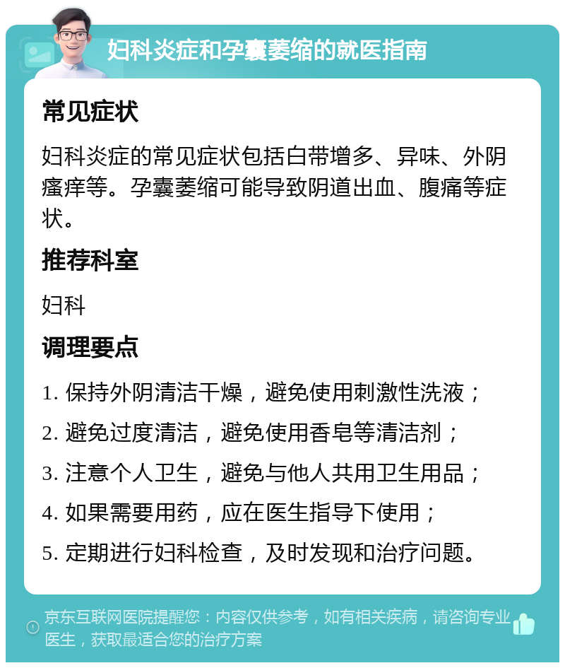 妇科炎症和孕囊萎缩的就医指南 常见症状 妇科炎症的常见症状包括白带增多、异味、外阴瘙痒等。孕囊萎缩可能导致阴道出血、腹痛等症状。 推荐科室 妇科 调理要点 1. 保持外阴清洁干燥，避免使用刺激性洗液； 2. 避免过度清洁，避免使用香皂等清洁剂； 3. 注意个人卫生，避免与他人共用卫生用品； 4. 如果需要用药，应在医生指导下使用； 5. 定期进行妇科检查，及时发现和治疗问题。