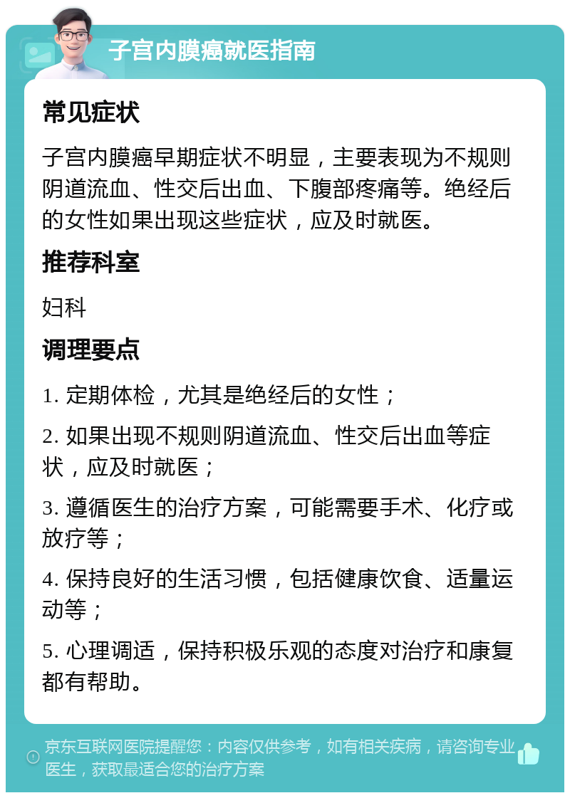 子宫内膜癌就医指南 常见症状 子宫内膜癌早期症状不明显，主要表现为不规则阴道流血、性交后出血、下腹部疼痛等。绝经后的女性如果出现这些症状，应及时就医。 推荐科室 妇科 调理要点 1. 定期体检，尤其是绝经后的女性； 2. 如果出现不规则阴道流血、性交后出血等症状，应及时就医； 3. 遵循医生的治疗方案，可能需要手术、化疗或放疗等； 4. 保持良好的生活习惯，包括健康饮食、适量运动等； 5. 心理调适，保持积极乐观的态度对治疗和康复都有帮助。