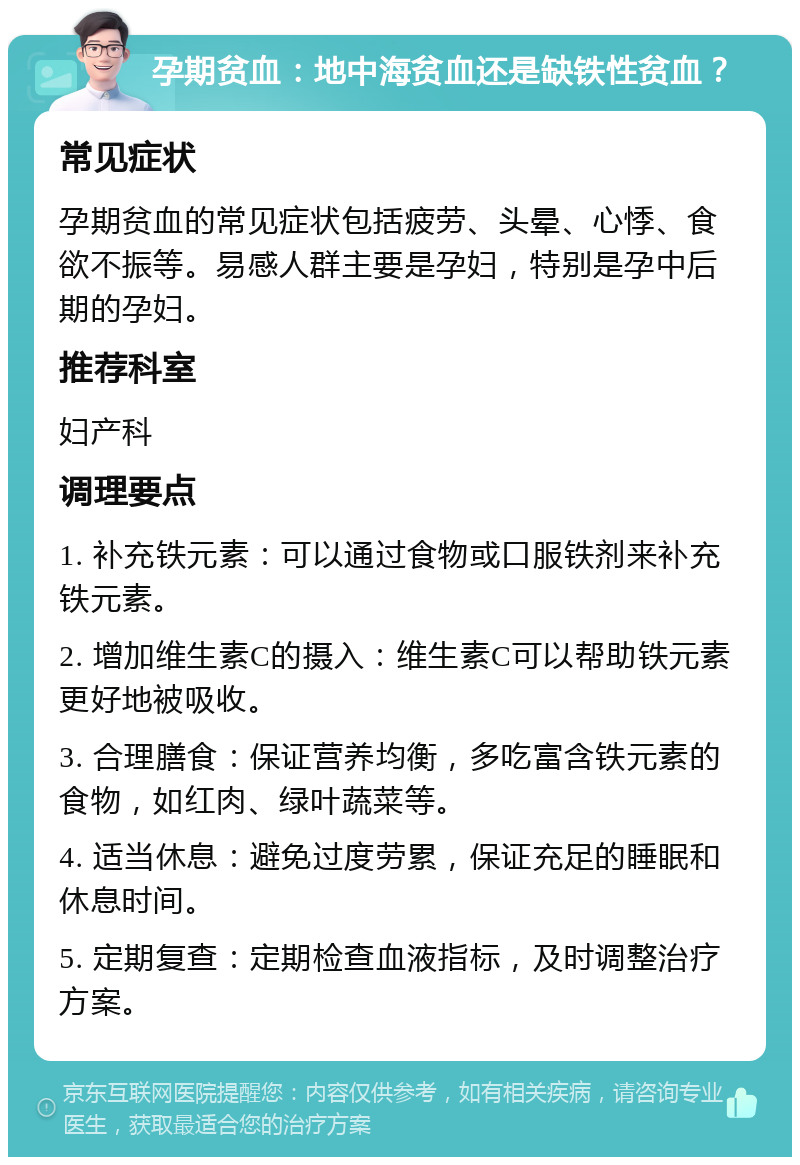 孕期贫血：地中海贫血还是缺铁性贫血？ 常见症状 孕期贫血的常见症状包括疲劳、头晕、心悸、食欲不振等。易感人群主要是孕妇，特别是孕中后期的孕妇。 推荐科室 妇产科 调理要点 1. 补充铁元素：可以通过食物或口服铁剂来补充铁元素。 2. 增加维生素C的摄入：维生素C可以帮助铁元素更好地被吸收。 3. 合理膳食：保证营养均衡，多吃富含铁元素的食物，如红肉、绿叶蔬菜等。 4. 适当休息：避免过度劳累，保证充足的睡眠和休息时间。 5. 定期复查：定期检查血液指标，及时调整治疗方案。