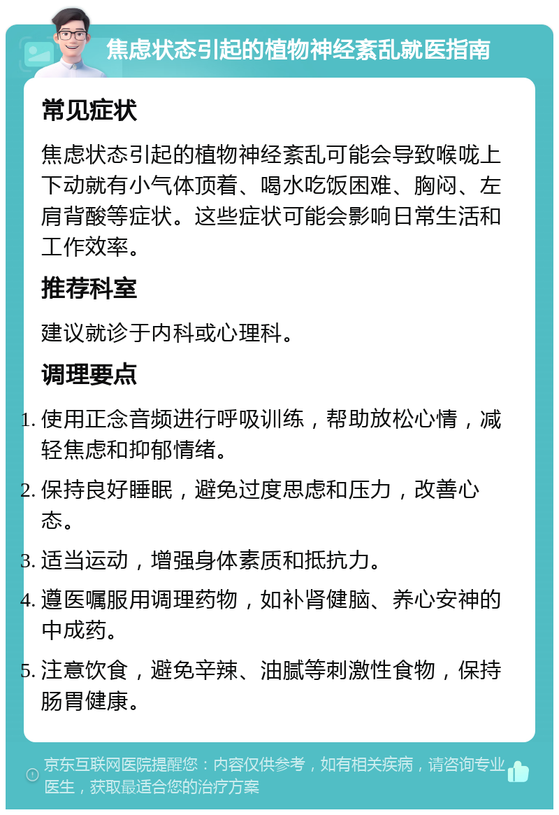 焦虑状态引起的植物神经紊乱就医指南 常见症状 焦虑状态引起的植物神经紊乱可能会导致喉咙上下动就有小气体顶着、喝水吃饭困难、胸闷、左肩背酸等症状。这些症状可能会影响日常生活和工作效率。 推荐科室 建议就诊于内科或心理科。 调理要点 使用正念音频进行呼吸训练，帮助放松心情，减轻焦虑和抑郁情绪。 保持良好睡眠，避免过度思虑和压力，改善心态。 适当运动，增强身体素质和抵抗力。 遵医嘱服用调理药物，如补肾健脑、养心安神的中成药。 注意饮食，避免辛辣、油腻等刺激性食物，保持肠胃健康。