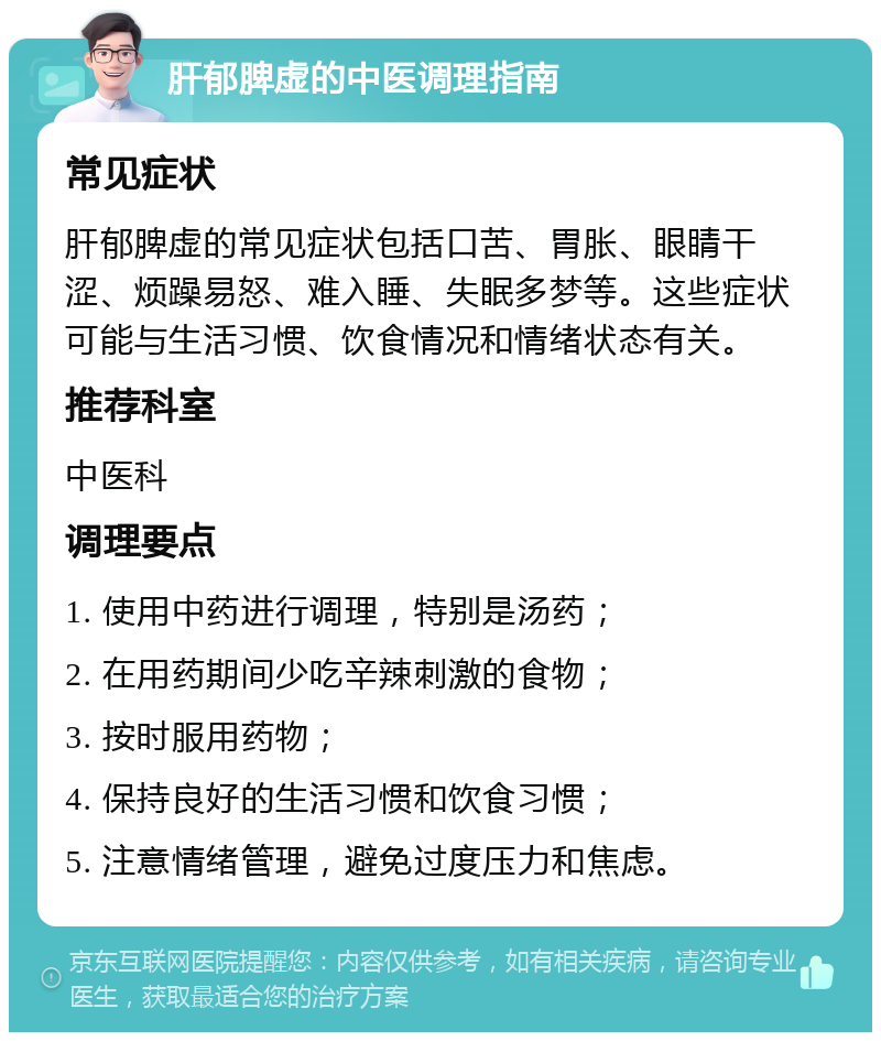 肝郁脾虚的中医调理指南 常见症状 肝郁脾虚的常见症状包括口苦、胃胀、眼睛干涩、烦躁易怒、难入睡、失眠多梦等。这些症状可能与生活习惯、饮食情况和情绪状态有关。 推荐科室 中医科 调理要点 1. 使用中药进行调理，特别是汤药； 2. 在用药期间少吃辛辣刺激的食物； 3. 按时服用药物； 4. 保持良好的生活习惯和饮食习惯； 5. 注意情绪管理，避免过度压力和焦虑。