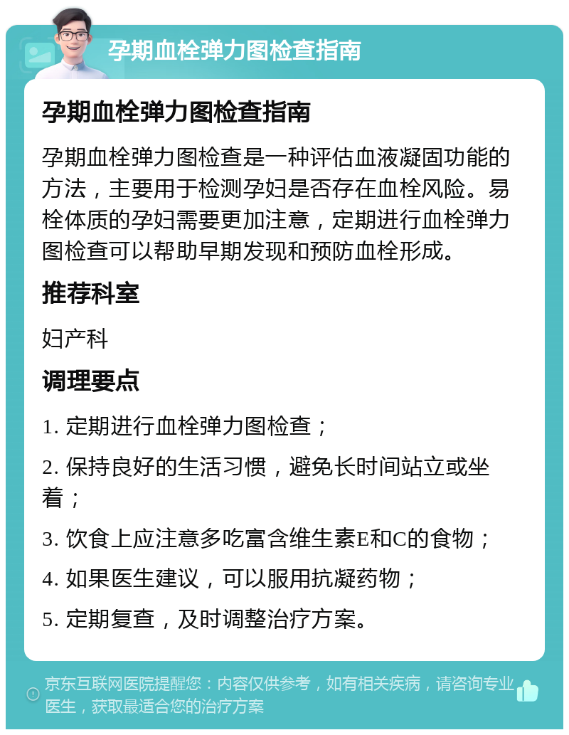 孕期血栓弹力图检查指南 孕期血栓弹力图检查指南 孕期血栓弹力图检查是一种评估血液凝固功能的方法，主要用于检测孕妇是否存在血栓风险。易栓体质的孕妇需要更加注意，定期进行血栓弹力图检查可以帮助早期发现和预防血栓形成。 推荐科室 妇产科 调理要点 1. 定期进行血栓弹力图检查； 2. 保持良好的生活习惯，避免长时间站立或坐着； 3. 饮食上应注意多吃富含维生素E和C的食物； 4. 如果医生建议，可以服用抗凝药物； 5. 定期复查，及时调整治疗方案。