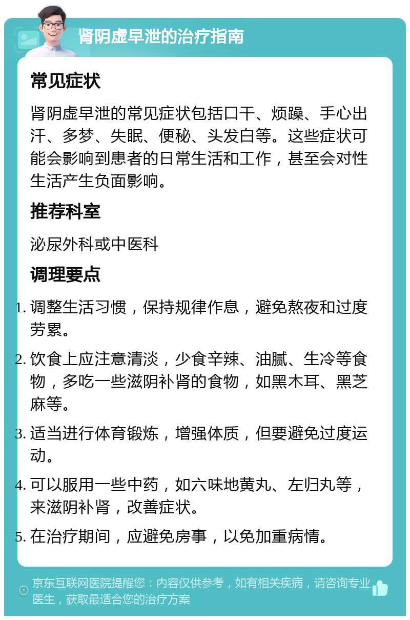 肾阴虚早泄的治疗指南 常见症状 肾阴虚早泄的常见症状包括口干、烦躁、手心出汗、多梦、失眠、便秘、头发白等。这些症状可能会影响到患者的日常生活和工作，甚至会对性生活产生负面影响。 推荐科室 泌尿外科或中医科 调理要点 调整生活习惯，保持规律作息，避免熬夜和过度劳累。 饮食上应注意清淡，少食辛辣、油腻、生冷等食物，多吃一些滋阴补肾的食物，如黑木耳、黑芝麻等。 适当进行体育锻炼，增强体质，但要避免过度运动。 可以服用一些中药，如六味地黄丸、左归丸等，来滋阴补肾，改善症状。 在治疗期间，应避免房事，以免加重病情。