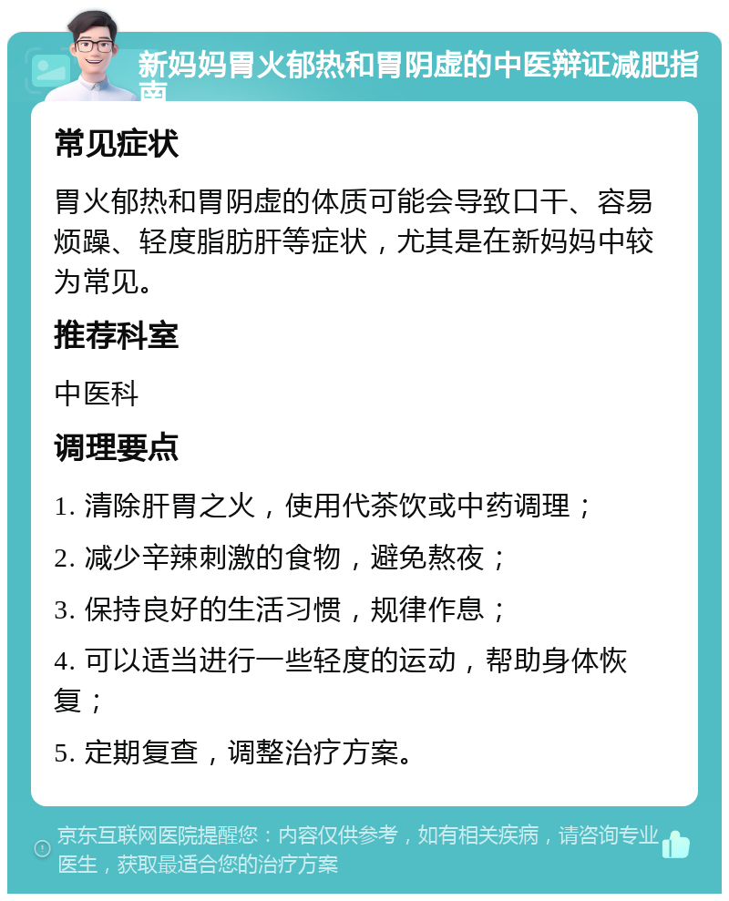 新妈妈胃火郁热和胃阴虚的中医辩证减肥指南 常见症状 胃火郁热和胃阴虚的体质可能会导致口干、容易烦躁、轻度脂肪肝等症状，尤其是在新妈妈中较为常见。 推荐科室 中医科 调理要点 1. 清除肝胃之火，使用代茶饮或中药调理； 2. 减少辛辣刺激的食物，避免熬夜； 3. 保持良好的生活习惯，规律作息； 4. 可以适当进行一些轻度的运动，帮助身体恢复； 5. 定期复查，调整治疗方案。