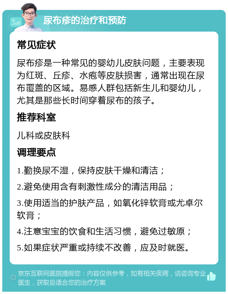 尿布疹的治疗和预防 常见症状 尿布疹是一种常见的婴幼儿皮肤问题，主要表现为红斑、丘疹、水疱等皮肤损害，通常出现在尿布覆盖的区域。易感人群包括新生儿和婴幼儿，尤其是那些长时间穿着尿布的孩子。 推荐科室 儿科或皮肤科 调理要点 1.勤换尿不湿，保持皮肤干燥和清洁； 2.避免使用含有刺激性成分的清洁用品； 3.使用适当的护肤产品，如氧化锌软膏或尤卓尔软膏； 4.注意宝宝的饮食和生活习惯，避免过敏原； 5.如果症状严重或持续不改善，应及时就医。