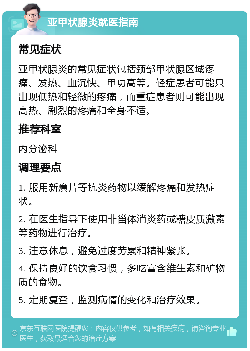 亚甲状腺炎就医指南 常见症状 亚甲状腺炎的常见症状包括颈部甲状腺区域疼痛、发热、血沉快、甲功高等。轻症患者可能只出现低热和轻微的疼痛，而重症患者则可能出现高热、剧烈的疼痛和全身不适。 推荐科室 内分泌科 调理要点 1. 服用新癀片等抗炎药物以缓解疼痛和发热症状。 2. 在医生指导下使用非甾体消炎药或糖皮质激素等药物进行治疗。 3. 注意休息，避免过度劳累和精神紧张。 4. 保持良好的饮食习惯，多吃富含维生素和矿物质的食物。 5. 定期复查，监测病情的变化和治疗效果。