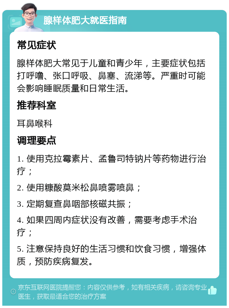 腺样体肥大就医指南 常见症状 腺样体肥大常见于儿童和青少年，主要症状包括打呼噜、张口呼吸、鼻塞、流涕等。严重时可能会影响睡眠质量和日常生活。 推荐科室 耳鼻喉科 调理要点 1. 使用克拉霉素片、孟鲁司特钠片等药物进行治疗； 2. 使用糠酸莫米松鼻喷雾喷鼻； 3. 定期复查鼻咽部核磁共振； 4. 如果四周内症状没有改善，需要考虑手术治疗； 5. 注意保持良好的生活习惯和饮食习惯，增强体质，预防疾病复发。