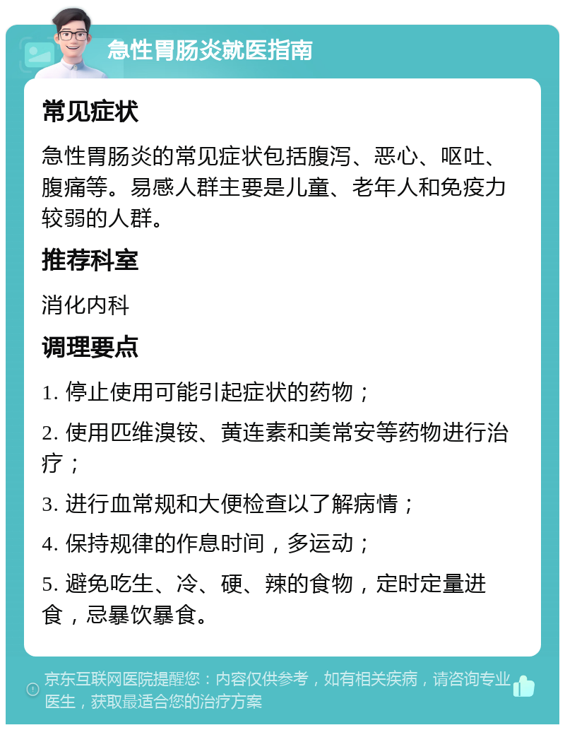 急性胃肠炎就医指南 常见症状 急性胃肠炎的常见症状包括腹泻、恶心、呕吐、腹痛等。易感人群主要是儿童、老年人和免疫力较弱的人群。 推荐科室 消化内科 调理要点 1. 停止使用可能引起症状的药物； 2. 使用匹维溴铵、黄连素和美常安等药物进行治疗； 3. 进行血常规和大便检查以了解病情； 4. 保持规律的作息时间，多运动； 5. 避免吃生、冷、硬、辣的食物，定时定量进食，忌暴饮暴食。