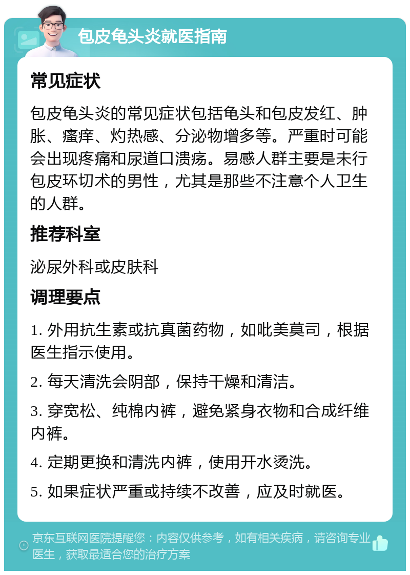 包皮龟头炎就医指南 常见症状 包皮龟头炎的常见症状包括龟头和包皮发红、肿胀、瘙痒、灼热感、分泌物增多等。严重时可能会出现疼痛和尿道口溃疡。易感人群主要是未行包皮环切术的男性，尤其是那些不注意个人卫生的人群。 推荐科室 泌尿外科或皮肤科 调理要点 1. 外用抗生素或抗真菌药物，如吡美莫司，根据医生指示使用。 2. 每天清洗会阴部，保持干燥和清洁。 3. 穿宽松、纯棉内裤，避免紧身衣物和合成纤维内裤。 4. 定期更换和清洗内裤，使用开水烫洗。 5. 如果症状严重或持续不改善，应及时就医。